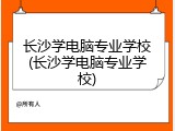 长沙学电脑专业学校(长沙学电脑专业学校)