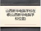山西新华电脑学校在哪(山西新华电脑学校位置)