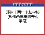 郑州上两年电脑学校(郑州两年电脑专业学习)