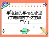 学电脑的学校在哪里(学电脑的学校在哪里？)