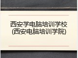 西安学电脑培训学校(西安电脑培训学院)