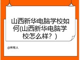 山西新华电脑学校如何(山西新华电脑学校怎么样？)