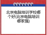 北京电脑培训学校哪个好(北京电脑培训哪家强)