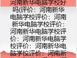 河南新华电脑学校好吗(河南新华电脑学校评价）