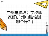 广州电脑培训学校哪家好(广州电脑培训哪个好？)