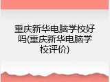 重庆新华电脑学校好吗(重庆新华电脑学校评价)