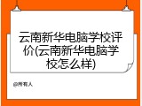云南新华电脑学校评价(云南新华电脑学校怎么样)