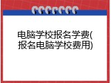 电脑学校报名学费(报名电脑学校费用)