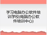 学习电脑办公软件培训学校(电脑办公软件培训中心)