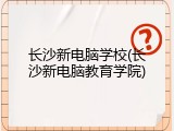长沙新电脑学校(长沙新电脑教育学院)