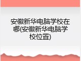 安徽新华电脑学校在哪(安徽新华电脑学校位置)