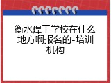 衡水焊工学校在什么地方啊报名的-培训机构