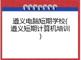 遵义电脑短期学校(遵义短期计算机培训)