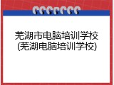 芜湖市电脑培训学校(芜湖电脑培训学校)