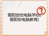 揭阳创宏电脑学校(揭阳宏电脑教育)