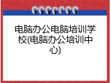 电脑办公电脑培训学校(电脑办公培训中心)