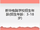 新华电脑学校招生年龄(招生年龄：3-18岁)