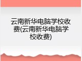 云南新华电脑学校收费(云南新华电脑学校收费)