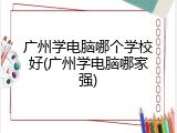 广州学电脑哪个学校好(广州学电脑哪家强)
