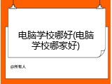 电脑学校哪好(电脑学校哪家好)