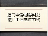 厦门中信电脑学校(厦门中信电脑学院)