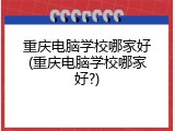 重庆电脑学校哪家好(重庆电脑学校哪家好?)