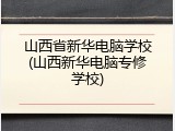 山西省新华电脑学校(山西新华电脑专修学校)
