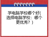 学电脑学校哪个好(选择电脑学校：哪个更优秀？)
