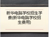 新华电脑学校招生学费(新华电脑学校招生费用)
