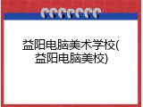 益阳电脑美术学校(益阳电脑美校)