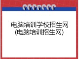 电脑培训学校招生网(电脑培训招生网)