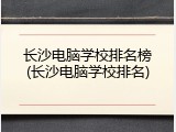 长沙电脑学校排名榜(长沙电脑学校排名)