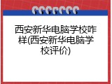 西安新华电脑学校咋样(西安新华电脑学校评价)