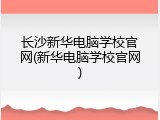 长沙新华电脑学校官网(新华电脑学校官网)