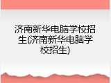 济南新华电脑学校招生(济南新华电脑学校招生)