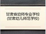 甘肃省幼师专业学校(甘肃幼儿师范学校)