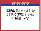 成都电脑办公软件培训学校(成都办公软件培训中心)