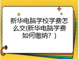 新华电脑学校学费怎么交(新华电脑学费如何缴纳？)