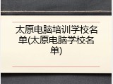 太原电脑培训学校名单(太原电脑学校名单)