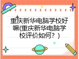 重庆新华电脑学校好嘛(重庆新华电脑学校评价如何？)