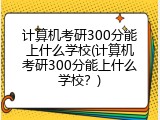 计算机考研300分能上什么学校(计算机考研300分能上什么学校？)