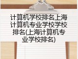 计算机学校排名上海计算机专业学校学校排名(上海计算机专业学校排名)