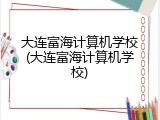 大连富海计算机学校(大连富海计算机学校)