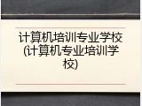 计算机培训专业学校(计算机专业培训学校)