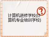 计算机进修学校(计算机专业培训学校)