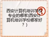 西安计算机培训学校专业的哪家(西安计算机培训学校哪家好？)
