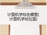 计算机学校在哪里(计算机学校位置)