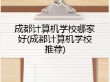 成都计算机学校哪家好(成都计算机学校推荐)