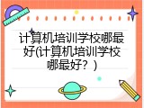 计算机培训学校哪最好(计算机培训学校哪最好？)
