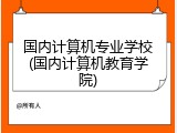 国内计算机专业学校(国内计算机教育学院)